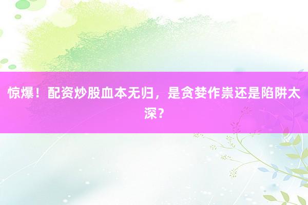 惊爆！配资炒股血本无归，是贪婪作祟还是陷阱太深？