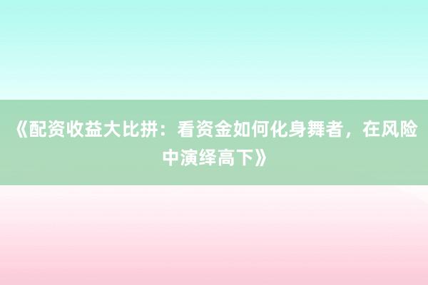 《配资收益大比拼：看资金如何化身舞者，在风险中演绎高下》