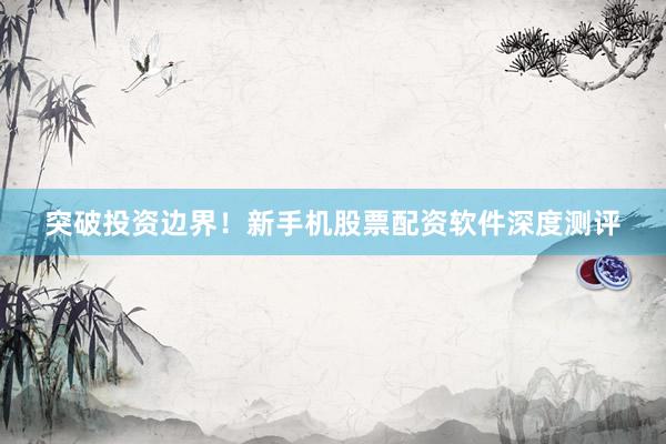 突破投资边界！新手机股票配资软件深度测评