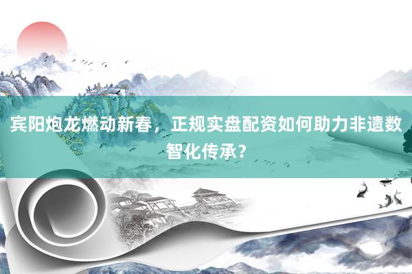 宾阳炮龙燃动新春，正规实盘配资如何助力非遗数智化传承？