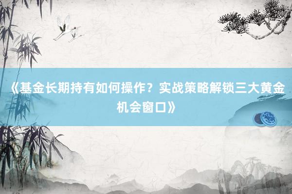 《基金长期持有如何操作？实战策略解锁三大黄金机会窗口》
