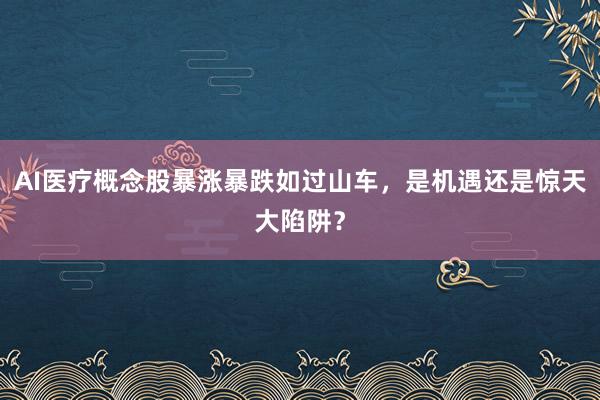 AI医疗概念股暴涨暴跌如过山车，是机遇还是惊天大陷阱？