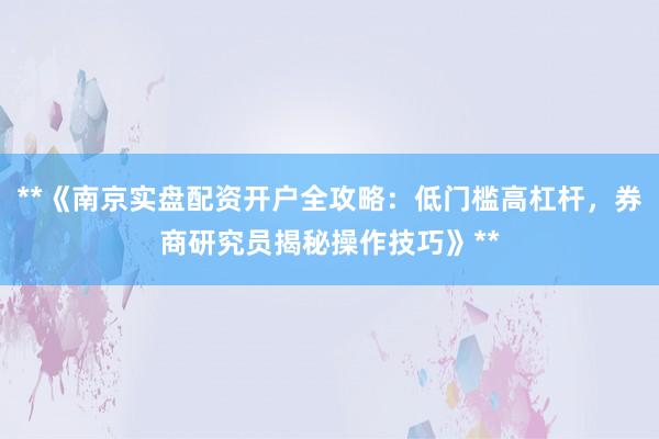 **《南京实盘配资开户全攻略：低门槛高杠杆，券商研究员揭秘操作技巧》**