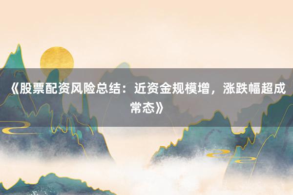 《股票配资风险总结：近资金规模增，涨跌幅超成常态》