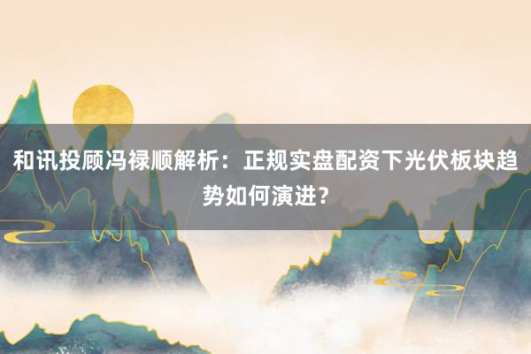 和讯投顾冯禄顺解析：正规实盘配资下光伏板块趋势如何演进？