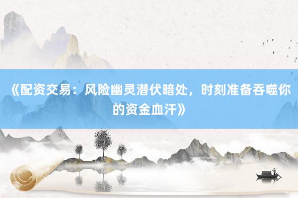 《配资交易：风险幽灵潜伏暗处，时刻准备吞噬你的资金血汗》