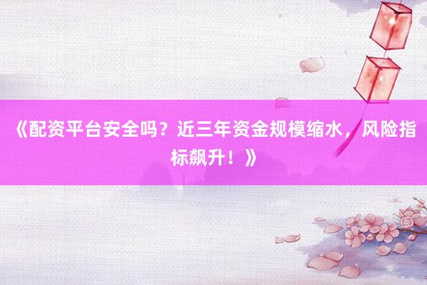 《配资平台安全吗？近三年资金规模缩水，风险指标飙升！》