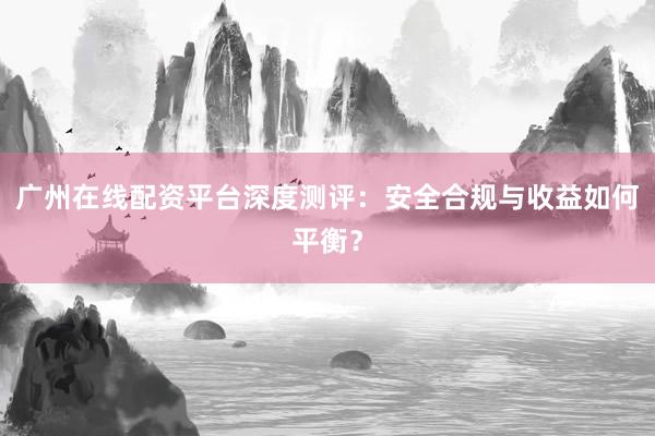 广州在线配资平台深度测评：安全合规与收益如何平衡？