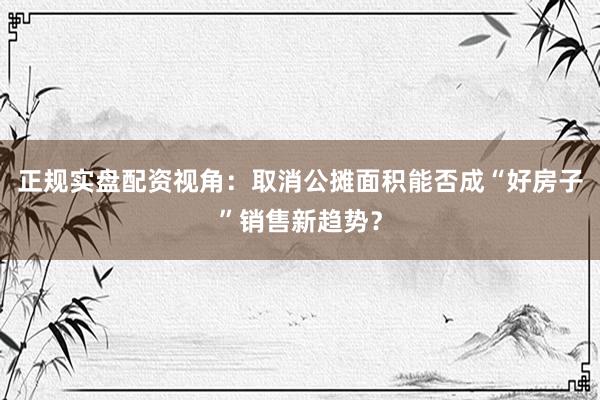 正规实盘配资视角：取消公摊面积能否成“好房子”销售新趋势？