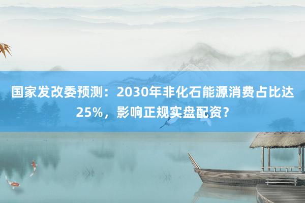 国家发改委预测：2030年非化石能源消费占比达25%，影响正规实盘配资？