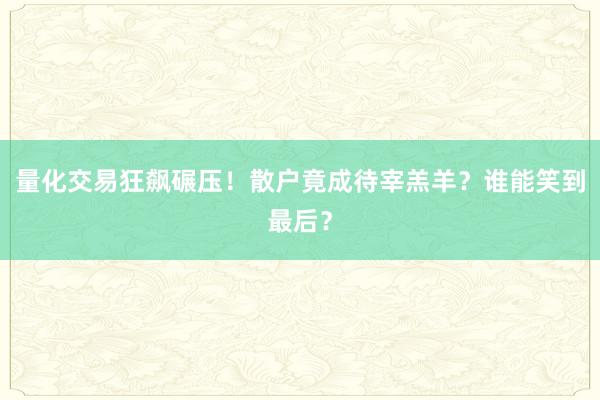 量化交易狂飙碾压！散户竟成待宰羔羊？谁能笑到最后？