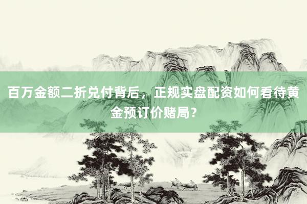 百万金额二折兑付背后，正规实盘配资如何看待黄金预订价赌局？