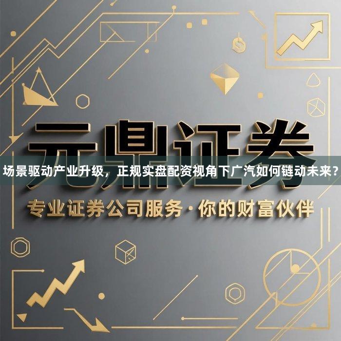 场景驱动产业升级，正规实盘配资视角下广汽如何链动未来？