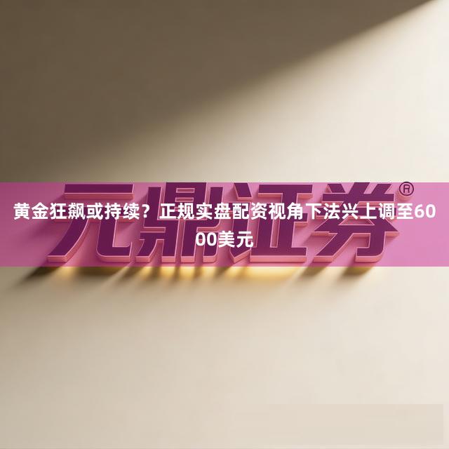 黄金狂飙或持续？正规实盘配资视角下法兴上调至6000美元