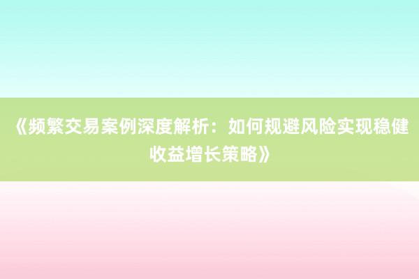 《频繁交易案例深度解析：如何规避风险实现稳健收益增长策略》