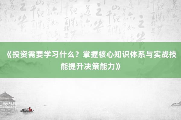 《投资需要学习什么？掌握核心知识体系与实战技能提升决策能力》