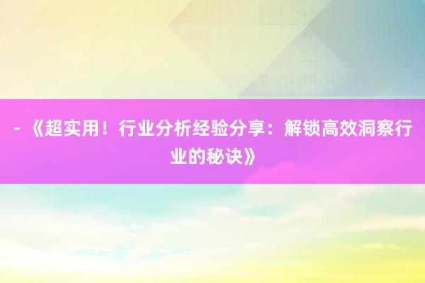 - 《超实用！行业分析经验分享：解锁高效洞察行业的秘诀》