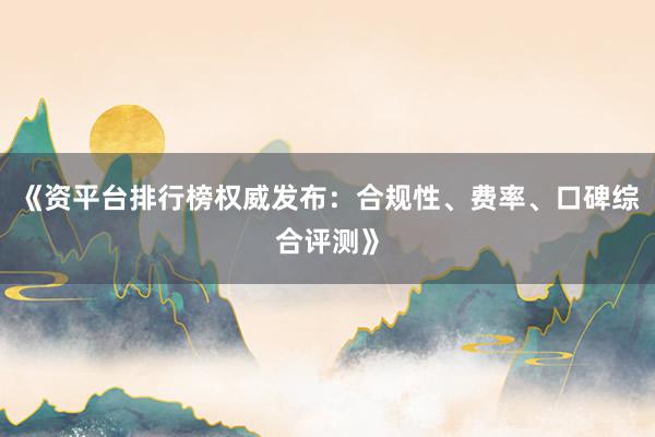 《资平台排行榜权威发布：合规性、费率、口碑综合评测》