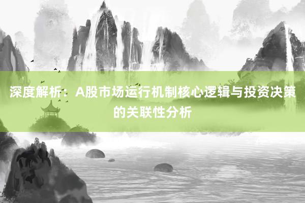 深度解析：A股市场运行机制核心逻辑与投资决策的关联性分析