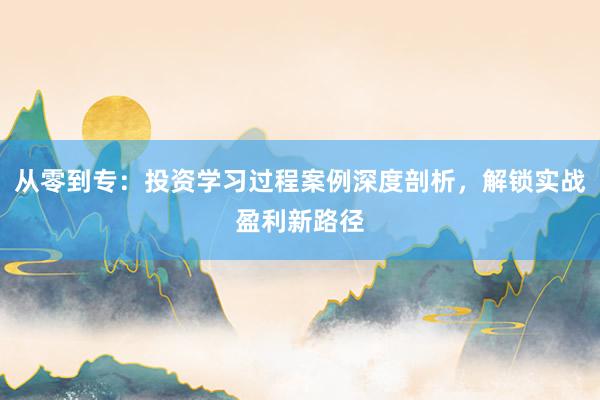 从零到专：投资学习过程案例深度剖析，解锁实战盈利新路径