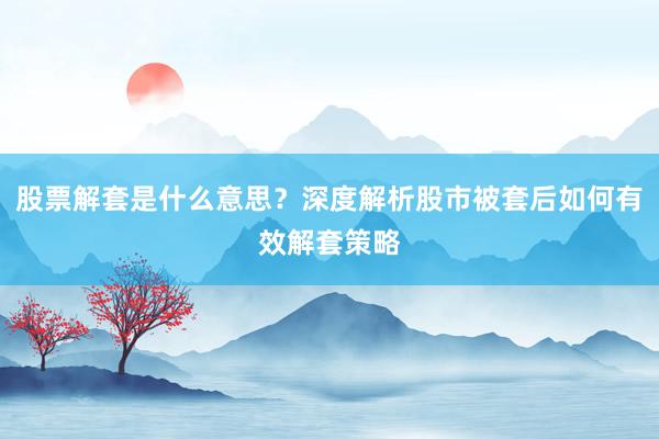 股票解套是什么意思？深度解析股市被套后如何有效解套策略