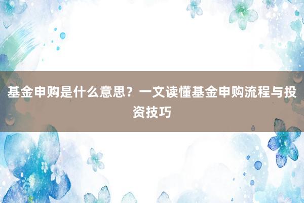 基金申购是什么意思？一文读懂基金申购流程与投资技巧