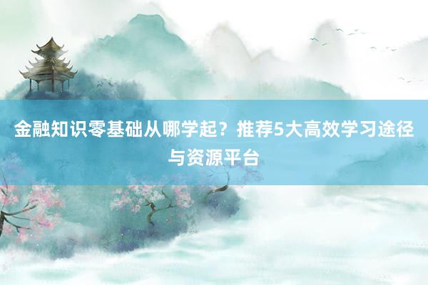 金融知识零基础从哪学起？推荐5大高效学习途径与资源平台