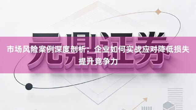 市场风险案例深度剖析：企业如何实战应对降低损失提升竞争力