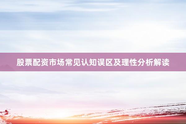 股票配资市场常见认知误区及理性分析解读
