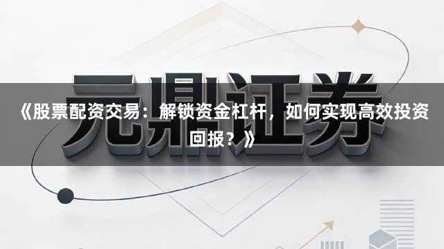 《股票配资交易：解锁资金杠杆，如何实现高效投资回报？》