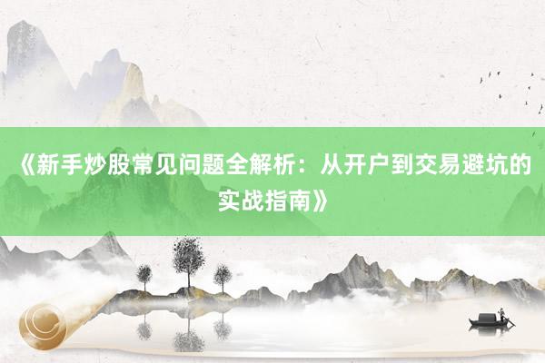 《新手炒股常见问题全解析：从开户到交易避坑的实战指南》