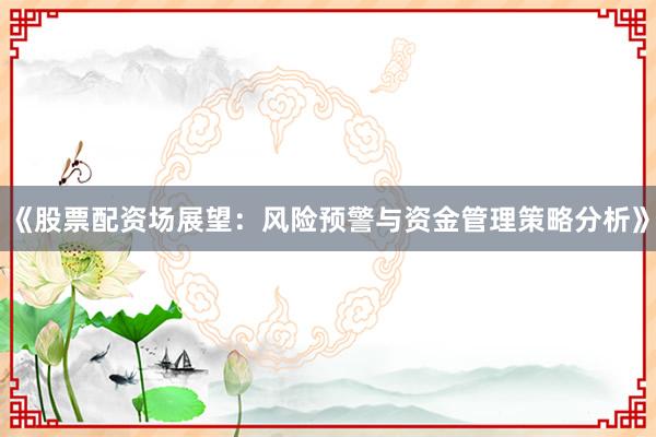 《股票配资场展望：风险预警与资金管理策略分析》