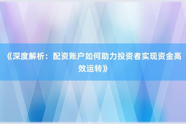 《深度解析：配资账户如何助力投资者实现资金高效运转》