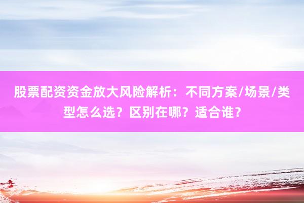 股票配资资金放大风险解析：不同方案/场景/类型怎么选？区别在哪？适合谁？