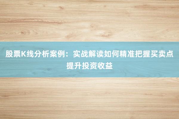 股票K线分析案例：实战解读如何精准把握买卖点提升投资收益