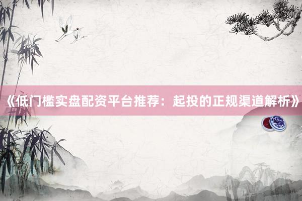 《低门槛实盘配资平台推荐：起投的正规渠道解析》
