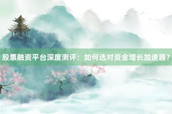 股票融资平台深度测评：如何选对资金增长加速器？