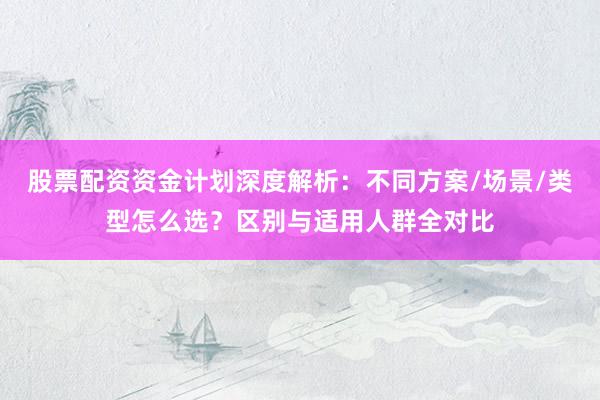 股票配资资金计划深度解析：不同方案/场景/类型怎么选？区别与适用人群全对比
