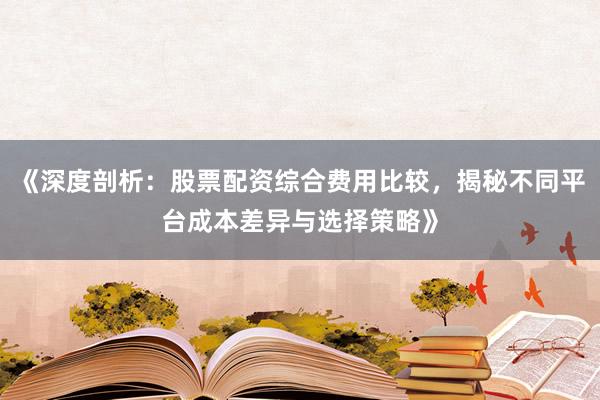 《深度剖析：股票配资综合费用比较，揭秘不同平台成本差异与选择策略》
