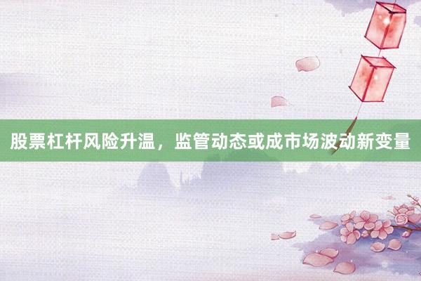 股票杠杆风险升温，监管动态或成市场波动新变量
