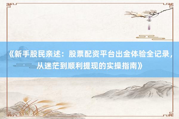 《新手股民亲述：股票配资平台出金体验全记录，从迷茫到顺利提现的实操指南》