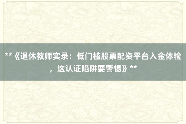 **《退休教师实录：低门槛股票配资平台入金体验，这认证陷阱要警惕》**