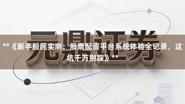 **《新手股民实测：股票配资平台系统体验全记录，这坑千万别踩》**
