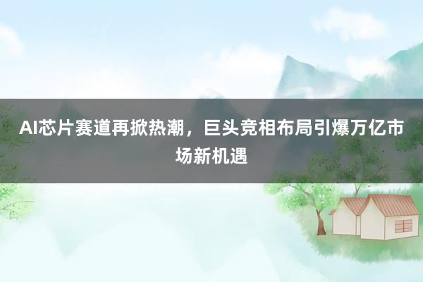 AI芯片赛道再掀热潮，巨头竞相布局引爆万亿市场新机遇