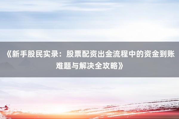 《新手股民实录：股票配资出金流程中的资金到账难题与解决全攻略》
