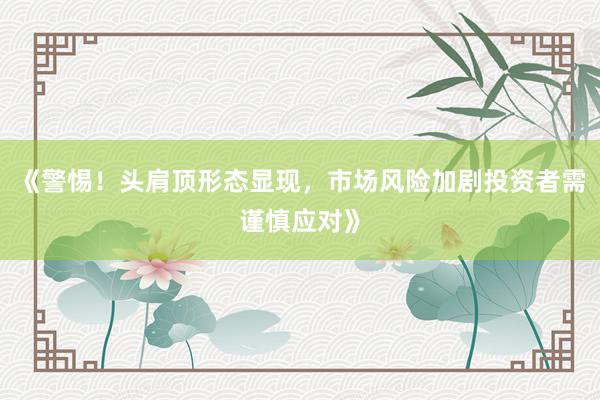 《警惕！头肩顶形态显现，市场风险加剧投资者需谨慎应对》