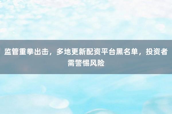 监管重拳出击，多地更新配资平台黑名单，投资者需警惕风险