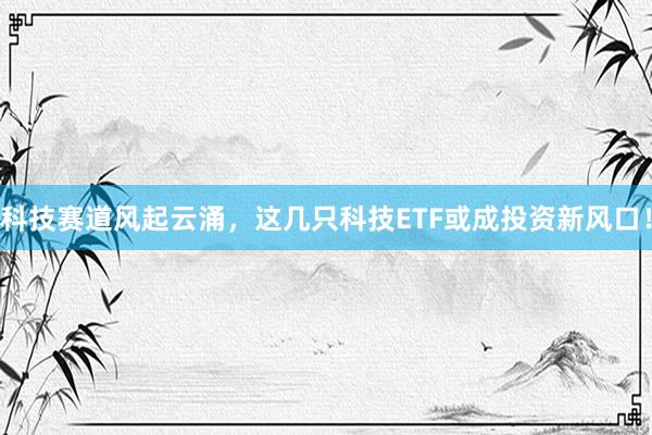科技赛道风起云涌，这几只科技ETF或成投资新风口！