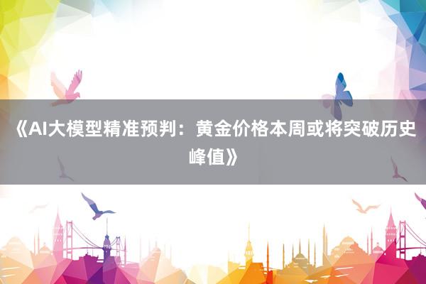 《AI大模型精准预判：黄金价格本周或将突破历史峰值》