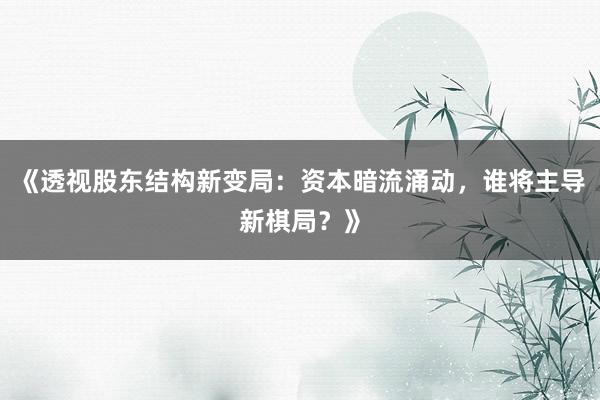《透视股东结构新变局：资本暗流涌动，谁将主导新棋局？》